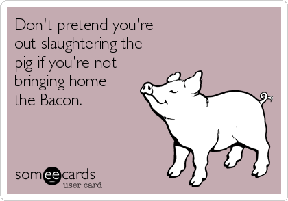 Don't pretend you're 
out slaughtering the
pig if you're not
bringing home
the Bacon.