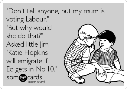 "Don't tell anyone, but my mum is
voting Labour."
"But why would
she do that?" 
Asked little Jim.
"Katie Hopkins
will emigrate if
Ed gets in No.10."