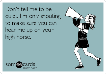 Don't tell me to be
quiet. I'm only shouting
to make sure you can
hear me up on your 
high horse.