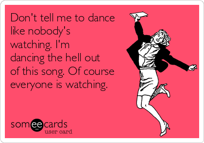 Don't tell me to dance
like nobody's
watching. I'm
dancing the hell out 
of this song. Of course 
everyone is watching. 