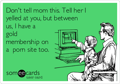 Don't tell mom this. Tell her I
yelled at you, but between
us, I have a
gold
membership on
a  porn site too.
