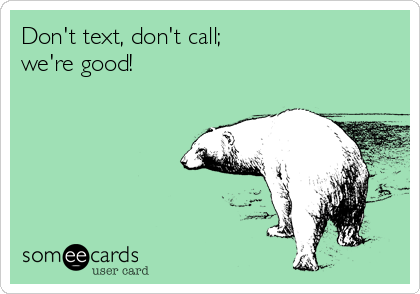 Don't text, don't call;
we're good!