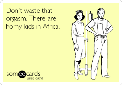 Don't waste that
orgasm. There are
horny kids in Africa.