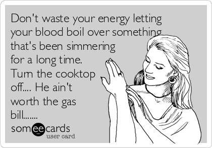 Don't waste your energy letting
your blood boil over something
that's been simmering
for a long time.
Turn the cooktop
off.... He ain't
worth the gas
bill.......