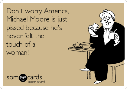 Don't worry America,
Michael Moore is just
pissed because he's
never felt the
touch of a
woman!