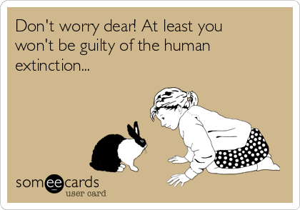 Don't worry dear! At least you
won't be guilty of the human
extinction...