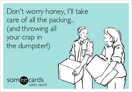 Don't worry honey, I'll take
care of all the packing... 
(and throwing all
your crap in 
the dumpster!)
