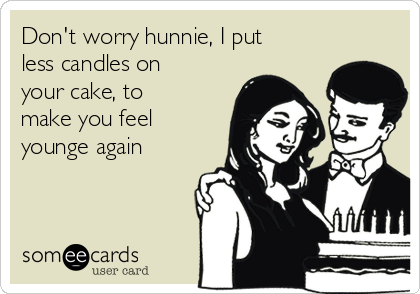 Don't worry hunnie, I put
less candles on
your cake, to
make you feel
younge again