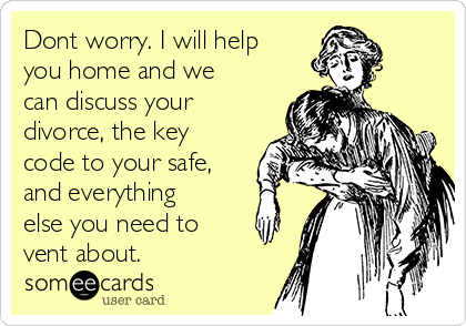 Dont worry. I will help
you home and we
can discuss your
divorce, the key
code to your safe,
and everything
else you need to
vent about.