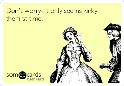 Don't worry- it only seems kinky
the first time. 