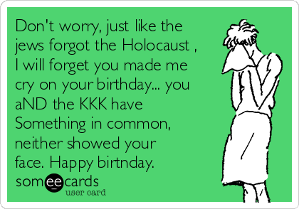 Don't worry, just like the
jews forgot the Holocaust ,
I will forget you made me
cry on your birthday... you
aND the KKK have
Something in common,
neither showed your
face. Happy birtnday.
