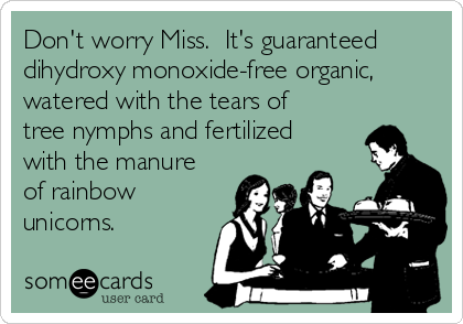 Don't worry Miss.  It's guaranteed
dihydroxy monoxide-free organic,
watered with the tears of
tree nymphs and fertilized
with the manure
of rainbow
unicorns.