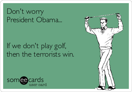 Don't worry
President Obama...


If we don't play golf,
then the terrorists win.