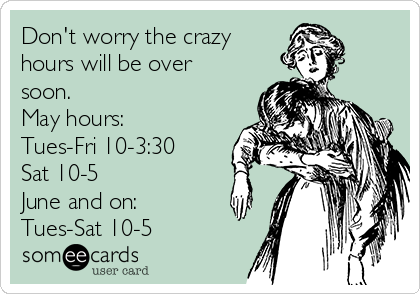 Don't worry the crazy
hours will be over
soon. 
May hours:
Tues-Fri 10-3:30
Sat 10-5
June and on:
Tues-Sat 10-5