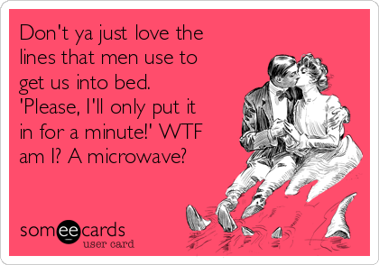 Don't ya just love the
lines that men use to
get us into bed.
'Please, I'll only put it
in for a minute!' WTF
am I? A microwave?