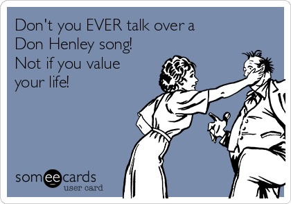 Don't you EVER talk over a
Don Henley song!
Not if you value
your life!