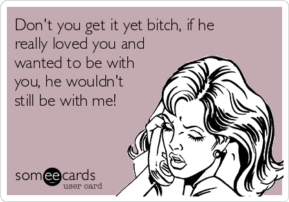 Don't you get it yet bitch, if he
really loved you and
wanted to be with
you, he wouldn't
still be with me!
