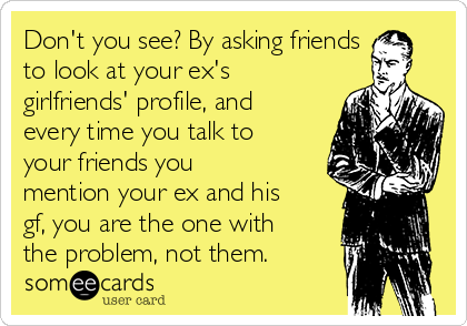 Don't you see? By asking friends
to look at your ex's
girlfriends' profile, and
every time you talk to
your friends you
mention your ex and his
gf, you are the one with
the problem, not them.