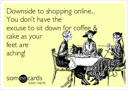 Downside to shopping online... 
You don’t have the
excuse to sit down for coffee &
cake as your
feet are
aching!