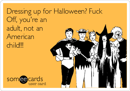 Dressing up for Halloween? Fuck
Off, you're an
adult, not an
American
child!!!