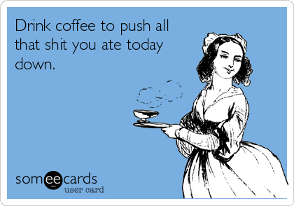 Drink coffee to push all
that shit you ate today
down.