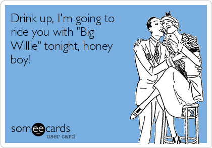 Drink up, I'm going to
ride you with "Big
Willie" tonight, honey
boy!