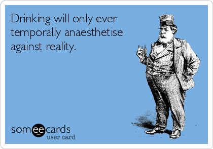 Drinking will only ever
temporally anaesthetise
against reality.