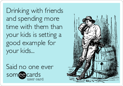 Drinking with friends
and spending more
time with them than
your kids is setting a
good example for
your kids... 

Said no one ever