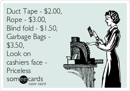 Duct Tape - $2.00,        
Rope - $3.00,        
Blind fold - $1.50,
Garbage Bags -
$3.50,           
Look on
cashiers face -
Priceless