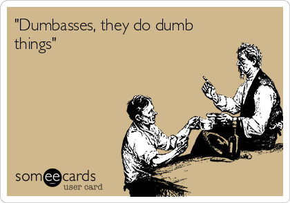 "Dumbasses, they do dumb
things" 