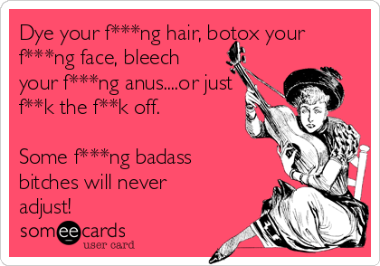 Dye your f***ng hair, botox your
f***ng face, bleech
your f***ng anus....or just
f**k the f**k off.

Some f***ng badass
bitches will never
adjust!