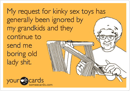 My request for kinky sex toys has generally been ignored bymy grandkids and theycontinue tosend meboring oldlady shit.