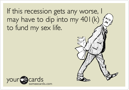 If this recession gets any worse, Imay have to dip into my 401(k)to fund my sex life.