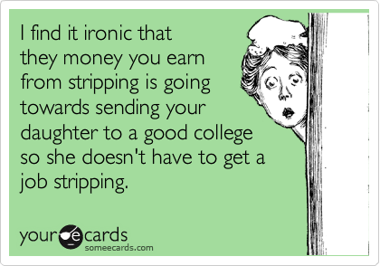 I find it ironic that
they money you earn
from stripping is going
towards sending your
daughter to a good college
so she doesn't have to get a
job stripping.