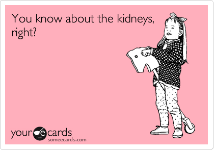 You know about the kidneys,
right?