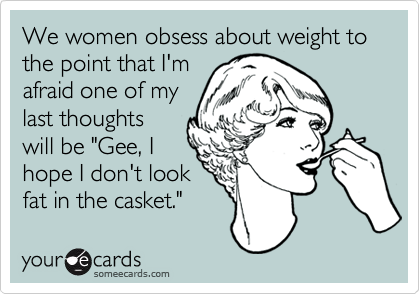 We women obsess about weight to the point that I'm
afraid one of my
last thoughts
will be "Gee, I
hope I don't look
fat in the casket."
