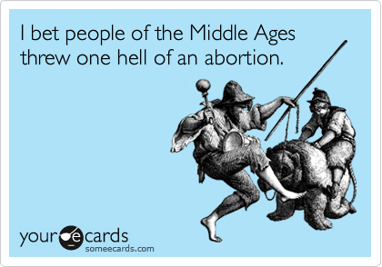 I bet people of the Middle Ages threw one hell of an abortion.