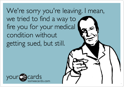 We're sorry you're leaving. I mean, we tried to find a way to
fire you for your medical
condition without
getting sued, but still.
