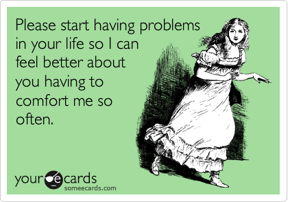 Please start having problems
in your life so I can
feel better about
you having to
comfort me so
often.  