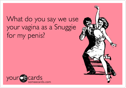 
What do you say we use 
your vagina as a Snuggie
for my penis?