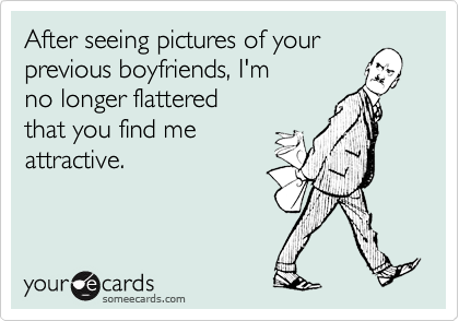 After seeing pictures of your
previous boyfriends, I'm
no longer flattered
that you find me
attractive.