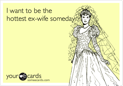 I want to be the
hottest ex-wife someday