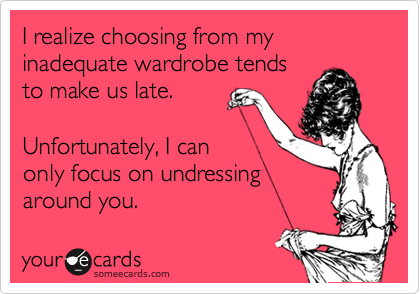 I realize choosing from my inadequate wardrobe tends
to make us late. 

Unfortunately, I can
only focus on undressing
around you.