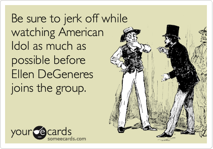 Be sure to jerk off while
watching American
Idol as much as
possible before
Ellen DeGeneres
joins the group.