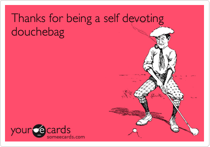 Thanks for being a self devoting douchebag