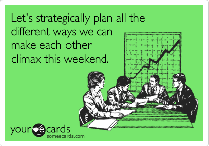 Let's strategically plan all the different ways we can
make each other
climax this weekend.