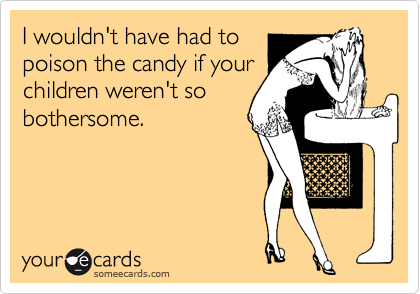 I wouldn't have had to
poison the candy if your
children weren't so
bothersome.