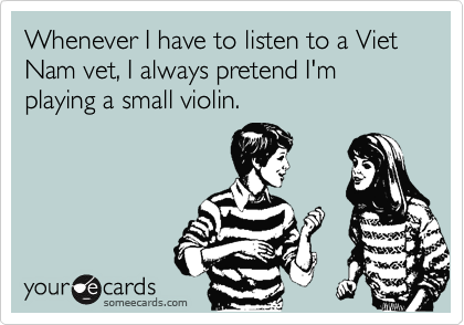 Whenever I have to listen to a Viet Nam vet, I always pretend I'm playing a small violin.