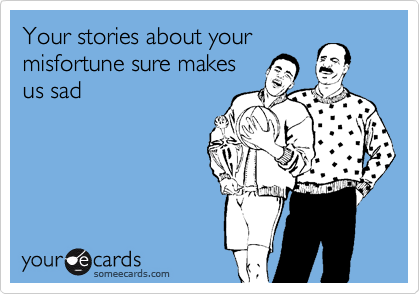 Your stories about your
misfortune sure makes
us sad