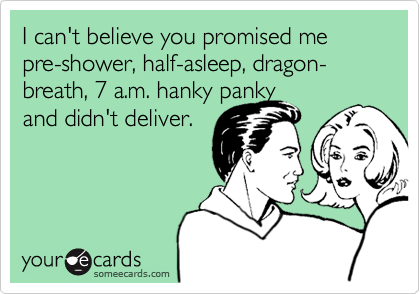I can't believe you promised me pre-shower, half-asleep, dragon-breath, 7 a.m. hanky panky 
and didn't deliver.

